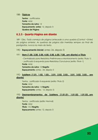 50
188 - Tópicos
Textos: Justificados
Fonte: Arial
Tamanho da Letra: 12
Espaçamento: antes: 12, depois: 0
Quebra de Página
6.2.5 - Quarta Página em diante
189 - Obs.: Todo começo de página antecede a uma quebra (Control + Enter)
da página anterior. As quebras de página são inseridas sempre ao final de
parágrafos, nunca no meio do texto.
190 - Espaçamento inicial: antes: 24, depois: 0;
191 - Item (1.00, 2.00, 3.00, 4.00, 5.00, 6.00, 7.00...em diante) e Título
- Centralizado para Relatórios Preliminares e Monitoramento (estilo: Título 1)
- Justificado à esquerda para Relatórios Conclusivos (estilo: Título 1)
Fonte: Arial
Tamanho da Letra: 15 Negrito
Espaçamento: antes: 24, depois: 0
192 - Subitem (1.01, 1.02, 1.03... 2.01, 2.02, 2.03... 3.01, 3.02, 3,03... em
diante)
Textos: Justificado à esquerda (estilo: Título 2)
Fonte: Arial
Tamanho da Letra: 14 Negrito
Espaçamento: antes: 12, depois: 0;
193 - Desmembramentos de Subitens (1.01.01; 1.01.02; 1.01.03...em
diante)
Textos: Justificado (estilo: Normal)
Fonte: Arial
Título: 13,5 Negrito
Espaçamento: antes: 12, depois: 0
 