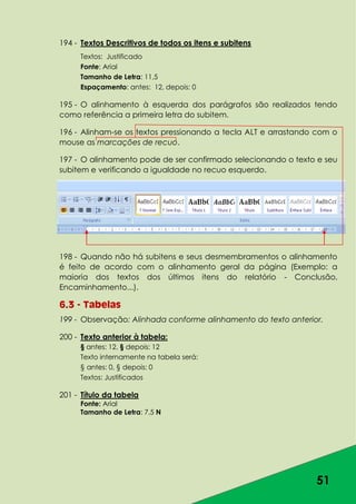 51
194 - Textos Descritivos de todos os itens e subitens
Textos: Justificado
Fonte: Arial
Tamanho de Letra: 11,5
Espaçamento: antes: 12, depois: 0
195 - O alinhamento à esquerda dos parágrafos são realizados tendo
como referência a primeira letra do subitem.
196 - Alinham-se os textos pressionando a tecla ALT e arrastando com o
mouse as marcações de recuo.
197 - O alinhamento pode de ser confirmado selecionando o texto e seu
subitem e verificando a igualdade no recuo esquerdo.
198 - Quando não há subitens e seus desmembramentos o alinhamento
é feito de acordo com o alinhamento geral da página (Exemplo: a
maioria dos textos dos últimos itens do relatório - Conclusão,
Encaminhamento...).
6.3 - Tabelas
199 - Observação: Alinhada conforme alinhamento do texto anterior.
200 - Texto anterior à tabela:
§ antes: 12, § depois: 12
Texto internamente na tabela será:
§ antes: 0, § depois: 0
Textos: Justificados
201 - Título da tabela
Fonte: Arial
Tamanho de Letra: 7,5 N
 