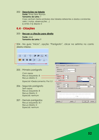52
202 - Descrições na tabela
Fonte: Times New Roman
Tamanho de Letra: 7
Caso venham textos embaixo das tabelas referentes a dados constantes
nela: ( notas, observações ...)
§ antes: 0 § depois: 0
6.4 - Citações
203 - Recuar a citação para direita
Fonte: Arial
Tamanho da Letra: 9
204 - Na guia “Início”, opção “Parágrafo”, clicar na setinha no canto
direito inferior.
205 - Primeiro parágrafo
Com aspas
Recuo esquerdo: 8
Recuo direito: 0
Especial >Deslocamento; Por: 0,1
206 - Segundo parágrafo
Sem aspas
Recuo esquerdo: 8
Recuo Direito: 0
Especial: nenhum
207 - Demais parágrafos
Recuo esquerdo: 8,1
Recuo Direito: 0
Especial: nenhum
 
