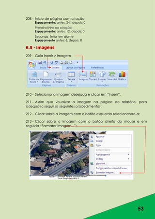 53
208 - Início de página com citação
Espaçamento: antes: 24 , depois: 0
Primeira linha da citação
Espaçamento: antes: 12, depois: 0
Segunda linha em diante
Espaçamento antes: 6, depois: 0
6.5 - Imagens
209 - Guia Inserir > Imagem
210 - Selecionar a imagem desejada e clicar em “Inserir”.
211 - Assim que visualizar a imagem na página do relatório, para
adequá-la seguir os seguintes procedimentos:
212 - Clicar sobre a imagem com o botão esquerdo selecionando-a;
213 - Clicar sobre a imagem com o botão direito do mouse e em
seguida “Formatar Imagem...”;
 