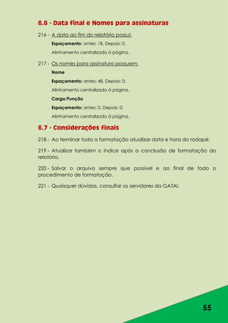 55
6.6 - Data final e Nomes para assinaturas
216 - A data ao fim do relatório possui:
Espaçamento: antes: 18. Depois: 0;
Alinhamento centralizado à página.
217 - Os nomes para assinatura possuem:
Nome
Espaçamento: antes: 48. Depois: 0;
Alinhamento centralizado à página.
Cargo/Função
Espaçamento: antes: 0. Depois: 0;
Alinhamento centralizado à página.
6.7 - Considerações finais
218 - Ao terminar toda a formatação atualizar data e hora do rodapé;
219 - Atualizar também o índice após a conclusão de formatação do
relatório.
220 - Salvar o arquivo sempre que possível e ao final de todo o
procedimento de formatação.
221 - Quaisquer dúvidas, consultar os servidores da GATAI.
 