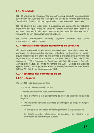 57
7.1 - Finalidade
222 - O universo de regramentos que atingem a conduta dos servidores
que atuam na Auditoria do Município vai desde as normas previstas na
Constituição Federal até por aquelas de ordem interna da Auditoria.
223 - O objetivo de todas elas é possibilitar um ambiente de trabalho
respeitoso em que todas as pessoas saibam exercitar seus direitos e
tenham consciência de seus deveres e responsabilidades enquanto
integrante de um corpo institucional público.
224 - Assim, destacamos adiante algumas normas das quais
transcrevemos partes pontuais:
7.2 - Principais referências normativas de condutas
225 - Diretamente relacionados com os servidores da Auditoria-Geral do
Município no desempenho de seus trabalhos, destacamos, a seguir,
alguns dispositivos de previsão de direitos e deveres que constam nos
seguintes e principais instrumentos normativos: Lei nº 7.169, de 30 de
agosto de 1996 - Estatuto dos Servidores de Belo Horizonte -, Decreto
Municipal nº 14.635, de 10 de novembro de 2011 - Código de Ética do
Agente Público Municipal e da Alta Administração Municipal – e Circular
AGM nº 001/2012, de 10 de maio de 2012.
7.2.1 - Estatuto dos servidores de BH
7.2.1.1 - Deveres
226 - Art. 183 - São deveres do servidor:
I - observar as leis e os regulamentos;
II - manter assiduidade e pontualidade ao serviço;
III - trajar o uniforme e usar equipamento de proteção e segurança, quando
exigidos;
IV - desempenhar com zelo e presteza as atribuições do cargo ou função,
bem como:
a) participar de atividades de aperfeiçoamento ou especialização;
b) discutir questões relacionadas às condições de trabalho e às
finalidades da administração pública;
 