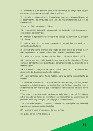 59
V - cometer a outro servidor atribuições estranhas ao cargo que ocupa,
exceto em situações de emergência e transitórias;
VI - cometer a pessoa estranha à repartição, fora dos casos previstos em lei,
o desempenho de atribuição que seja de responsabilidade sua ou de
subordinado;
VII - recusar fé a documento público;
VIII - opor resistência injustificada ao andamento de documento e processo
ou à execução de serviço;
IX - ofender a dignidade ou o decoro de colega ou particular ou propalar
tais ofensas;
X - utilizar pessoal ou recursos materiais da repartição em serviços ou
atividades particulares;
XI - praticar ato contra expressa disposição de lei ou deixar de praticá-lo, em
descumprimento de dever funcional, em benefício próprio ou alheio;
XII - deixar de observar a lei, em prejuízo alheio ou da administração pública;
XIII - manter sob sua chefia imediata, em cargo ou função de confiança,
cônjuge, companheiro ou parente, por consanguinidade ou afinidade até o
segundo grau;
XIV - valer-se do cargo para lograr proveito pessoal ou de outrem, em
detrimento da dignidade da função pública;
XV - fazer contratos com o Poder Público, por si ou como representante de
outrem;
XVI - exercer, mesmo fora das horas de trabalho, emprego ou função em
empresas, estabelecimentos ou instituições que tenham relações com o
Poder Público, em matéria que se relacione com a seção em que estiver
lotado;
XVII - atuar, como procurador ou intermediário, junto a repartição pública,
salvo quando se tratar de benefícios previdenciários ou assistenciais de
parentes até o segundo grau, de cônjuge ou companheiro;
XVIII - receber propina, comissão, presente ou vantagem de qualquer
espécie, em razão de suas atribuições;
XIX - praticar a usura em qualquer de suas formas;
XX - proceder de forma desidiosa.
 
