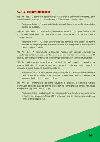 60
7.2.1.3 - Responsabilidades
228 - Art. 185 - O servidor é responsável civil, penal e administrativamente, pelo
prejuízo a que der causa contra a Fazenda Pública ou contra terceiros.
Parágrafo único - A responsabilidade pessoal decorre de ação ou omissão
dolosa ou culposa.
229 - Art. 186 - No caso de indenização à Fazenda Pública, por prejuízo causado
na modalidade dolosa, o servidor será obrigado a repor, de uma só vez, o valor
correspondente.
Parágrafo único - O valor da indenização somente será pago na forma
prevista no artigo seguinte, na falta de bens que assegurem a execução do
débito pela via judicial.
230 - Art. 187 - A indenização à Fazenda Pública, por prejuízo causado na
modalidade culposa, será descontada em parcelas mensais não-excedentes à 5ª
(quinta) parte do provento ou da remuneração líquidos, em valores atualizados.
231 - Art. 188 - A responsabilidade administrativa não exime o servidor da
responsabilidade civil ou penal, nem o pagamento da indenização a que ficar
obrigado o exime da pena disciplinar cabível.
Parágrafo único - A responsabilidade patrimonial e administrativa do servidor
será afastada no caso de absolvição criminal que dê como provada a
inexistência do fato ou de sua autoria.
232 - Art. 189 - Tratando-se de dano causado a terceiros, a Fazenda Pública
promoverá ação de regresso contra o servidor, na forma prevista em lei, nos casos
em que este agir com dolo ou culpa.
Parágrafo único - A obrigação de reparar o dano estende-se aos sucessores
e contra eles será executada, até o limite do valor da herança recebida, na
forma da legislação civil.
 