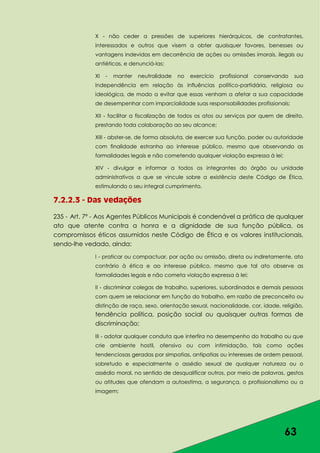 63
X - não ceder a pressões de superiores hierárquicos, de contratantes,
interessados e outros que visem a obter quaisquer favores, benesses ou
vantagens indevidas em decorrência de ações ou omissões imorais, ilegais ou
antiéticas, e denunciá-las;
XI - manter neutralidade no exercício profissional conservando sua
independência em relação às influências político-partidária, religiosa ou
ideológica, de modo a evitar que essas venham a afetar a sua capacidade
de desempenhar com imparcialidade suas responsabilidades profissionais;
XII - facilitar a fiscalização de todos os atos ou serviços por quem de direito,
prestando toda colaboração ao seu alcance;
XIII - abster-se, de forma absoluta, de exercer sua função, poder ou autoridade
com finalidade estranha ao interesse público, mesmo que observando as
formalidades legais e não cometendo qualquer violação expressa à lei;
XIV - divulgar e informar a todos os integrantes do órgão ou unidade
administrativos a que se vincule sobre a existência deste Código de Ética,
estimulando o seu integral cumprimento.
7.2.2.3 - Das vedações
235 - Art. 7º - Aos Agentes Públicos Municipais é condenável a prática de qualquer
ato que atente contra a honra e a dignidade de sua função pública, os
compromissos éticos assumidos neste Código de Ética e os valores institucionais,
sendo-lhe vedado, ainda:
I - praticar ou compactuar, por ação ou omissão, direta ou indiretamente, ato
contrário à ética e ao interesse público, mesmo que tal ato observe as
formalidades legais e não cometa violação expressa à lei;
II - discriminar colegas de trabalho, superiores, subordinados e demais pessoas
com quem se relacionar em função do trabalho, em razão de preconceito ou
distinção de raça, sexo, orientação sexual, nacionalidade, cor, idade, religião,
tendência política, posição social ou quaisquer outras formas de
discriminação;
III - adotar qualquer conduta que interfira no desempenho do trabalho ou que
crie ambiente hostil, ofensivo ou com intimidação, tais como ações
tendenciosas geradas por simpatias, antipatias ou interesses de ordem pessoal,
sobretudo e especialmente o assédio sexual de qualquer natureza ou o
assédio moral, no sentido de desqualificar outros, por meio de palavras, gestos
ou atitudes que ofendam a autoestima, a segurança, o profissionalismo ou a
imagem;
 