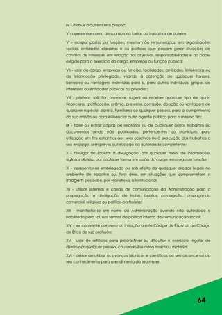 64
IV - atribuir a outrem erro próprio;
V - apresentar como de sua autoria ideias ou trabalhos de outrem;
VI - ocupar postos ou funções, mesmo não remuneradas, em organizações
sociais, entidades classistas e ou políticas que possam gerar situações de
conflitos de interesses em relação aos objetivos, responsabilidades e ao papel
exigido para o exercício do cargo, emprego ou função pública;
VII - usar do cargo, emprego ou função, facilidades, amizades, influências ou
de informação privilegiada, visando à obtenção de quaisquer favores,
benesses ou vantagens indevidas para si, para outros indivíduos, grupos de
interesses ou entidades públicas ou privadas;
VIII - pleitear, solicitar, provocar, sugerir ou receber qualquer tipo de ajuda
financeira, gratificação, prêmio, presente, comissão, doação ou vantagem de
qualquer espécie, para si, familiares ou qualquer pessoa, para o cumprimento
da sua missão ou para influenciar outro agente público para o mesmo fim;
IX - fazer ou extrair cópias de relatórios ou de quaisquer outros trabalhos ou
documentos ainda não publicados, pertencentes ao Município, para
utilização em fins estranhos aos seus objetivos ou à execução dos trabalhos a
seu encargo, sem prévia autorização da autoridade competente;
X - divulgar ou facilitar a divulgação, por qualquer meio, de informações
sigilosas obtidas por qualquer forma em razão do cargo, emprego ou função;
XI - apresentar-se embriagado ou sob efeito de quaisquer drogas ilegais no
ambiente de trabalho ou, fora dele, em situações que comprometam a
imagem pessoal e, por via reflexa, a institucional;
XII - utilizar sistemas e canais de comunicação da Administração para a
propagação e divulgação de trotes, boatos, pornografia, propaganda
comercial, religiosa ou político-partidária;
XIII - manifestar-se em nome da Administração quando não autorizado e
habilitado para tal, nos termos da política interna de comunicação social;
XIV - ser conivente com erro ou infração a este Código de Ética ou ao Código
de Ética de sua profissão;
XV - usar de artifícios para procrastinar ou dificultar o exercício regular de
direito por qualquer pessoa, causando-lhe dano moral ou material;
XVI - deixar de utilizar os avanços técnicos e científicos ao seu alcance ou do
seu conhecimento para atendimento do seu mister;
 