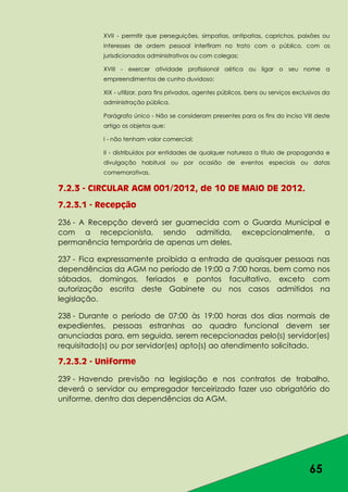 65
XVII - permitir que perseguições, simpatias, antipatias, caprichos, paixões ou
interesses de ordem pessoal interfiram no trato com o público, com os
jurisdicionados administrativos ou com colegas;
XVIII - exercer atividade profissional aética ou ligar o seu nome a
empreendimentos de cunho duvidoso;
XIX - utilizar, para fins privados, agentes públicos, bens ou serviços exclusivos da
administração pública.
Parágrafo único - Não se consideram presentes para os fins do inciso VIII deste
artigo os objetos que:
I - não tenham valor comercial;
II - distribuídos por entidades de qualquer natureza a título de propaganda e
divulgação habitual ou por ocasião de eventos especiais ou datas
comemorativas.
7.2.3 - CIRCULAR AGM 001/2012, de 10 DE MAIO DE 2012.
7.2.3.1 - Recepção
236 - A Recepção deverá ser guarnecida com o Guarda Municipal e
com a recepcionista, sendo admitida, excepcionalmente, a
permanência temporária de apenas um deles.
237 - Fica expressamente proibida a entrada de quaisquer pessoas nas
dependências da AGM no período de 19:00 a 7:00 horas, bem como nos
sábados, domingos, feriados e pontos facultativo, exceto com
autorização escrita deste Gabinete ou nos casos admitidos na
legislação.
238 - Durante o período de 07:00 às 19:00 horas dos dias normais de
expedientes, pessoas estranhas ao quadro funcional devem ser
anunciadas para, em seguida, serem recepcionadas pelo(s) servidor(es)
requisitado(s) ou por servidor(es) apto(s) ao atendimento solicitado.
7.2.3.2 - Uniforme
239 - Havendo previsão na legislação e nos contratos de trabalho,
deverá o servidor ou empregador terceirizado fazer uso obrigatório do
uniforme, dentro das dependências da AGM.
 
