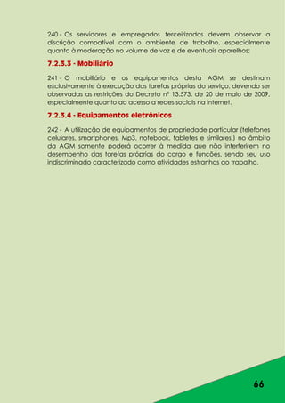 66
240 - Os servidores e empregados terceirizados devem observar a
discrição compatível com o ambiente de trabalho, especialmente
quanto à moderação no volume de voz e de eventuais aparelhos;
7.2.3.3 - Mobiliário
241 - O mobiliário e os equipamentos desta AGM se destinam
exclusivamente à execução das tarefas próprias do serviço, devendo ser
observadas as restrições do Decreto nº 13.573, de 20 de maio de 2009,
especialmente quanto ao acesso a redes sociais na internet.
7.2.3.4 - Equipamentos eletrônicos
242 - A utilização de equipamentos de propriedade particular (telefones
celulares, smartphones, Mp3, notebook, tabletes e similares.) no âmbito
da AGM somente poderá ocorrer à medida que não interferirem no
desempenho das tarefas próprias do cargo e funções, sendo seu uso
indiscriminado caracterizado como atividades estranhas ao trabalho.
 