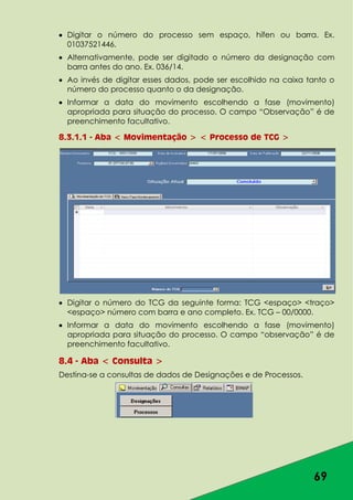 69
Digitar o número do processo sem espaço, hífen ou barra. Ex.
01037521446.
Alternativamente, pode ser digitado o número da designação com
barra antes do ano. Ex. 036/14.
Ao invés de digitar esses dados, pode ser escolhido na caixa tanto o
número do processo quanto o da designação.
Informar a data do movimento escolhendo a fase (movimento)
apropriada para situação do processo. O campo “Observação” é de
preenchimento facultativo.
8.3.1.1 - Aba < Movimentação > < Processo de TCG >
Digitar o número do TCG da seguinte forma: TCG <espaço> <traço>
<espaço> número com barra e ano completo. Ex. TCG – 00/0000.
Informar a data do movimento escolhendo a fase (movimento)
apropriada para situação do processo. O campo “observação” é de
preenchimento facultativo.
8.4 - Aba < Consulta >
Destina-se a consultas de dados de Designações e de Processos.
 