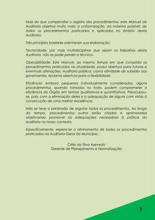 7
Mais do que compendiar o registro dos procedimentos, este Manual de
Auditoria objetiva muito mais: a uniformização, ao máximo possível, de
todos os procedimentos praticados e aplicados no âmbito desta
Auditoria.
Três princípios basilares orientaram sua elaboração:
Tecnicidade: por mais multidisciplinar que sejam os trabalhos desta
Auditoria, não se pode perder a técnica.
Operabilidade: Este Manual, ao mesmo tempo em que consolida os
procedimentos praticados na atualidade, possui abertura para futuras e
eventuais alterações. Auditoria pública, como atividade de subsídio aos
governantes, reclama abertura para a flexibilidade.
Eficiência: embora pequenos individualmente considerados, alguns
procedimentos, quando tomados no todo, podem comprometer a
eficiência do Órgão em termos qualitativos e quantitativos. Preocupou-
se, pois, com a eliminação deles e a adequação de alguns com vistas à
consecução de uma melhor excelência.
Não se teve a pretensão de esgotar todos os procedimentos. Ao longo
do tempo, procedimentos outros serão criados e aprimorados
objetivando promover as adequações necessárias à prática da
auditoria no nosso contexto.
Especificamente, espera-se o alinhamento de todos os procedimentos
praticados na Auditoria-Geral do Município.
Célio da Silva Azevedo
Gerente de Planejamento e Normatização
 