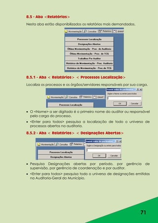 71
8.5 - Aba <Relatórios>
Nesta aba estão disponibilizados os relatórios mais demandados.
8.5.1 - Aba < Relatórios> < Processos Localização>
Localiza os processos e os órgãos/servidores responsáveis por sua carga.
O <Nome> a ser digitado é o primeiro nome do auditor ou responsável
pela carga do processo.
<Enter para todos> pesquisa a localização de todo o universo de
processos abertos na auditoria.
8.5.2 - Aba < Relatórios> < Designações Abertas>
Pesquisa Designações abertas por período, por gerência de
supervisão, por gerência de coordenação e por auditor.
<Enter para todos> pesquisa todo o universo de designações emitidas
na Auditoria-Geral do Município.
 