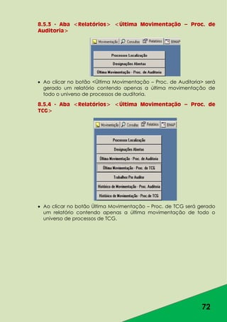 72
8.5.3 - Aba <Relatórios> <Última Movimentação – Proc. de
Auditoria>
Ao clicar no botão <Última Movimentação – Proc. de Auditoria> será
gerado um relatório contendo apenas a última movimentação de
todo o universo de processos de auditoria.
8.5.4 - Aba <Relatórios> <Última Movimentação – Proc. de
TCG>
Ao clicar no botão Última Movimentação – Proc. de TCG será gerado
um relatório contendo apenas a última movimentação de todo o
universo de processos de TCG.
 