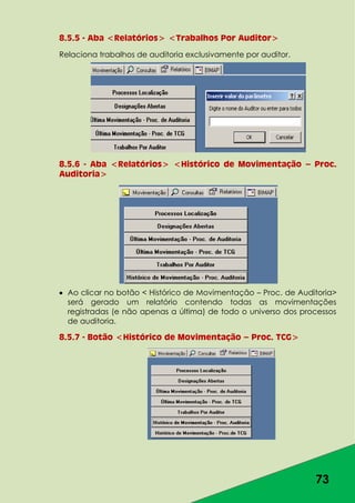 73
8.5.5 - Aba <Relatórios> <Trabalhos Por Auditor>
Relaciona trabalhos de auditoria exclusivamente por auditor.
8.5.6 - Aba <Relatórios> <Histórico de Movimentação – Proc.
Auditoria>
Ao clicar no botão < Histórico de Movimentação – Proc. de Auditoria>
será gerado um relatório contendo todas as movimentações
registradas (e não apenas a última) de todo o universo dos processos
de auditoria.
8.5.7 - Botão <Histórico de Movimentação – Proc. TCG>
 