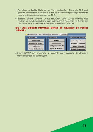 74
Ao clicar no botão Histórico de Movimentação – Proc. de TCG será
gerado um relatório contendo todas as movimentações registradas de
todo o universo dos processos de TCG.
Existem, ainda, diversos outros relatórios com outros critérios que
podem ser produzidos desde que solicitados á Gerência de Apoio aos
Trabalhos de Auditoria e Recursos de Informática (GATAI).
8.6 - Aba Boletim Individual Mensal de Apuração de Pontos
<BIMAP>
A aba BIMAP, por enquanto, é somente para consulta de dados a
serem utilizados na confecção
 
