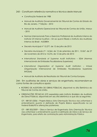 76
243 - Constituem referência normativa e técnica deste Manual:
Constituição Federal de 1988
Manual de Auditoria Governamental do Tribunal de Contas do Estado do
Rio de Janeiro. 1ª Edição – 2010
Manual de Auditoria Operacional do Tribunal de Contas da União. Março
- 2010
Normas Internacionais Para o Exercício Profissional da Auditoria Interna do
Institute Of Internal Auditors – IIA ao qual é filiado o Instituto dos Auditores
Internos do Brasil - AUDIBRA
Decreto Municipal nº 15.277, de 12 de julho de 2013
Decretos Municipais nºs. 14.564, de 12 de setembro de 2011, 15.067, de 27
de novembro de 2012 e 15.276, de 12 de julho de 2013
International Standards of Supreme Audit Institutions – ISSAI (Normas
Internacionais de Entidades Fiscalizadoras Superiores)
International Organization of Supreme Audit Institution – Intosai
(Organização Internacional de Entidades Fiscalizadoras Superiores
INTOSAI)
Manual de Auditoria de Resultados do Tribunal de Contas Europeu
244 - Em auditorias de obras e serviços de engenharia, recomendam-se
como fontes de consulta e apoio:
ROTEIRO DE AUDITORIA DE OBRAS PÚBLICAS, disponível no sítio Eletrônico do
Tribunal de Contas da União.
ORIENTAÇÕES TÉCNICAS (OT) expedidas pelo Instituto Brasileiro de Auditoria
de Obras Públicas, disponíveis em seu sítio eletrônico e que são as seguintes:
OT – IBR 001/2006 – Projeto Básico: Esta Orientação Técnica visa uniformizar o
entendimento quanto à definição de Projeto Básico especificada na Lei
Federal 8.666/93 e alterações posteriores.
OT – IBR 002/2009 – Obra e Serviço de Engenharia: Esta Orientação Técnica
visa uniformizar o entendimento quanto à definição de Obra e de Serviço de
Engenharia, para efeito de contratação pela Administração Pública
 
