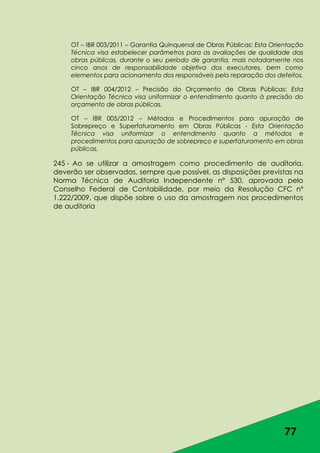 77
OT – IBR 003/2011 – Garantia Quinquenal de Obras Públicas: Esta Orientação
Técnica visa estabelecer parâmetros para as avaliações de qualidade das
obras públicas, durante o seu período de garantia, mais notadamente nos
cinco anos de responsabilidade objetiva dos executores, bem como
elementos para acionamento dos responsáveis pela reparação dos defeitos.
OT – IBR 004/2012 – Precisão do Orçamento de Obras Públicas: Esta
Orientação Técnica visa uniformizar o entendimento quanto à precisão do
orçamento de obras públicas.
OT – IBR 005/2012 – Métodos e Procedimentos para apuração de
Sobrepreço e Superfaturamento em Obras Públicas - Esta Orientação
Técnica visa uniformizar o entendimento quanto a métodos e
procedimentos para apuração de sobrepreço e superfaturamento em obras
públicas.
245 - Ao se utilizar a amostragem como procedimento de auditoria,
deverão ser observadas, sempre que possível, as disposições previstas na
Norma Técnica de Auditoria Independente nº 530, aprovada pelo
Conselho Federal de Contabilidade, por meio da Resolução CFC nº
1.222/2009, que dispõe sobre o uso da amostragem nos procedimentos
de auditoria
 