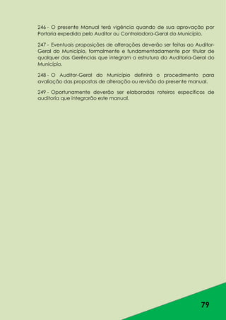 79
246 - O presente Manual terá vigência quando de sua aprovação por
Portaria expedida pelo Auditor ou Controladora-Geral do Município.
247 - Eventuais proposições de alterações deverão ser feitas ao Auditor-
Geral do Município, formalmente e fundamentadamente por titular de
qualquer das Gerências que integram a estrutura da Auditoria-Geral do
Município.
248 - O Auditor-Geral do Município definirá o procedimento para
avaliação das propostas de alteração ou revisão do presente manual.
249 - Oportunamente deverão ser elaborados roteiros específicos de
auditoria que integrarão este manual.
 