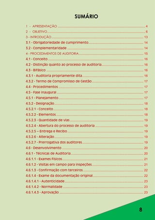8
SUMÁRIO
1 - APRESENTAÇÃO .................................................................................................... 4
2 - OBJETIVO................................................................................................................ 6
3 - INTRODUÇÃO......................................................................................................... 13
3.1 - Obrigatoriedade de cumprimento............................................................... 14
3.2 - Complementaridade ....................................................................................... 14
4 - PROCEDIMENTOS DE AUDITORIA.......................................................................... 15
4.1 - Conceito ............................................................................................................. 16
4.2 - Distinção quanto ao processo de auditoria................................................ 16
4.3 - Bifásico ............................................................................................................... 16
4.3.1 - Auditoria propriamente dita...................................................................... 16
4.3.2 - Termo de Compromisso de Gestão........................................................... 17
4.4 - Procedimentos ................................................................................................. 17
4.5 - Fase inaugural ................................................................................................... 17
4.5.1 - Planejamento................................................................................................. 17
4.5.2 - Designação...................................................................................................... 18
4.5.2.1 - Conceito....................................................................................................... 18
4.5.2.2 - Elementos.................................................................................................... 18
4.5.2.3 - Quantidade de vias .................................................................................... 19
4.5.2.4 - Abertura do processo de auditoria ....................................................... 19
4.5.2.5 – Entrega e Recibo....................................................................................... 19
4.5.2.6 - Alteração...................................................................................................... 19
4.5.2.7 - Prerrogativa dos auditores...................................................................... 19
4.6 - Desenvolvimento ............................................................................................. 20
4.6.1 - Técnicas de Auditoria................................................................................... 20
4.6.1.1 - Exames Físicos............................................................................................. 21
4.6.1.2 - Visitas em campo para inspeções........................................................... 21
4.6.1.3 - Confirmação com terceiros..................................................................... 22
4.6.1.4 - Exame da documentação original.......................................................... 22
4.6.1.4.1 - Autenticidade.......................................................................................... 23
4.6.1.4.2 - Normalidade ............................................................................................ 23
4.6.1.4.3 - Aprovação ................................................................................................ 23
 