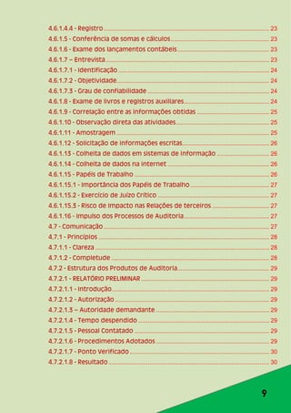 9
4.6.1.4.4 - Registro..................................................................................................... 23
4.6.1.5 - Conferência de somas e cálculos............................................................ 23
4.6.1.6 - Exame dos lançamentos contábeis........................................................ 23
4.6.1.7 – Entrevista.................................................................................................... 23
4.6.1.7.1 - Identificação ............................................................................................ 24
4.6.1.7.2 - Objetividade............................................................................................. 24
4.6.1.7.3 - Grau de confiabilidade .......................................................................... 24
4.6.1.8 - Exame de livros e registros auxiliares.................................................... 24
4.6.1.9 - Correlação entre as informações obtidas ............................................ 25
4.6.1.10 - Observação direta das atividades......................................................... 25
4.6.1.11 - Amostragem ............................................................................................. 25
4.6.1.12 - Solicitação de informações escritas..................................................... 26
4.6.1.13 - Colheita de dados em sistemas de informação ................................ 26
4.6.1.14 - Colheita de dados na internet .............................................................. 26
4.6.1.15 - Papéis de Trabalho .................................................................................. 26
4.6.1.15.1 - Importância dos Papéis de Trabalho ................................................ 27
4.6.1.15.2 - Exercício de Juízo Crítico .................................................................... 27
4.6.1.15.3 - Risco de Impacto nas Relações de terceiros ................................... 27
4.6.1.16 - Impulso dos Processos de Auditoria.................................................... 27
4.7 - Comunicação..................................................................................................... 27
4.7.1 - Princípios ........................................................................................................ 28
4.7.1.1 - Clareza .......................................................................................................... 28
4.7.1.2 - Completude ................................................................................................ 28
4.7.2 - Estrutura dos Produtos de Auditoria........................................................ 29
4.7.2.1 - RELATÓRIO PRELIMINAR .............................................................................. 29
4.7.2.1.1 - Introdução................................................................................................ 29
4.7.2.1.2 - Autorização .............................................................................................. 29
4.7.2.1.3 – Autoridade demandante ..................................................................... 29
4.7.2.1.4 - Tempo despendido ................................................................................ 29
4.7.2.1.5 - Pessoal Contatado .................................................................................. 29
4.7.2.1.6 - Procedimentos Adotados ..................................................................... 29
4.7.2.1.7 - Ponto Verificado ..................................................................................... 30
4.7.2.1.8 - Resultado.................................................................................................. 30
 