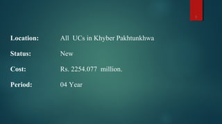 Location: All UCs in Khyber Pakhtunkhwa
Status: New
Cost: Rs. 2254.077 million.
Period: 04 Year
2
 