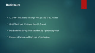 Rationale:
4
 1,323,964 small land holdings 95% (1 acre to 12.5 acre).
 69,682 land lord 5% (more than 12.5 acre)
 Small farmers having least affordability / purchase power.
 Shortage of labour and high cost of production
 