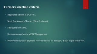 Farmers selection criteria
 Registered farmers at UCs/VCs.
 Need Assessment of Farmer (Field Assistant).
 First come first serve.
 Rent assessment by the MFSC Management.
 Proportional advance payment/ recovery in case of damages, if any, as per actual cost.
5
 
