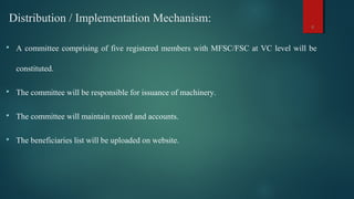 Distribution / Implementation Mechanism:
 A committee comprising of five registered members with MFSC/FSC at VC level will be
constituted.
 The committee will be responsible for issuance of machinery.
 The committee will maintain record and accounts.
 The beneficiaries list will be uploaded on website.
6
 