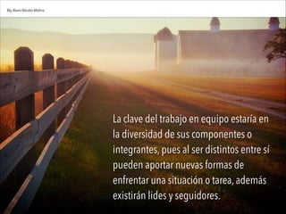 La clave del trabajo en equipo estaría en
la diversidad de sus componentes o
integrantes, pues al ser distintos entre sí
pueden aportar nuevas formas de
enfrentar una situación o tarea, además
existirán lides y seguidores.
Mg.Alvaro Morales Medina
 