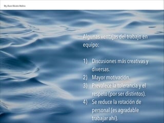 Algunas ventajas del trabajo en
equipo:

1) Discusiones más creativas y
diversas.
2) Mayor motivación.
3) Prevalece la tolerancia y el
respeto (por ser distintos).
4) Se reduce la rotación de
personal (es agradable
trabajar ahí).
Mg.Alvaro Morales Medina
 