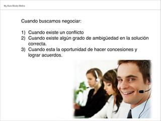 Cuando buscamos negociar:

1) Cuando existe un conﬂicto
2) Cuando existe algún grado de ambigüedad en la solución
correcta.
3) Cuando esta la oportunidad de hacer concesiones y
lograr acuerdos.
Mg.Alvaro Morales Medina
 