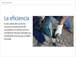 La eficiencia
Es dar cuenta del uso de los
recursos o cumplimiento de
actividades y la relación entre la
cantidad de recursos utilizados y la
cantidad de recursos que se había
estimado
Mg.Alvaro Morales Medina
 
