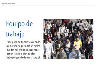 Equipo de
trabajo

Por equipo de trabajo se entiende
a un grupo de personas las cuales
pueden haber sido seleccionadas
por un tercero o bien pueden
haberse reunido de forma natural.
Mg.Alvaro Morales Medina
 