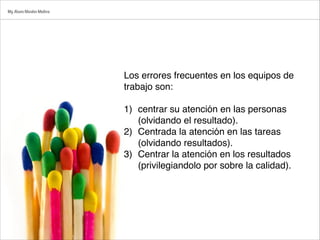 Los errores frecuentes en los equipos de
trabajo son:

1) centrar su atención en las personas
(olvidando el resultado).
2) Centrada la atención en las tareas
(olvidando resultados).
3) Centrar la atención en los resultados
(privilegiandolo por sobre la calidad).
Mg.Alvaro Morales Medina
 