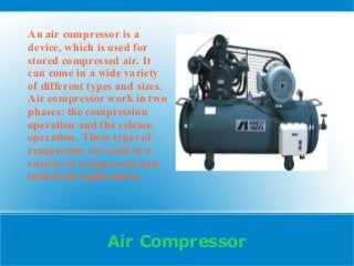 Air Compressor
An air compressor is a
device, which is used for
stored compressed air. It
can come in a wide variety
of different types and sizes.
Air compressor work in two
phases: the compression
operation and the release
operation. These types of
compressor are used in a
variety of commercial and
industrial applications.
 