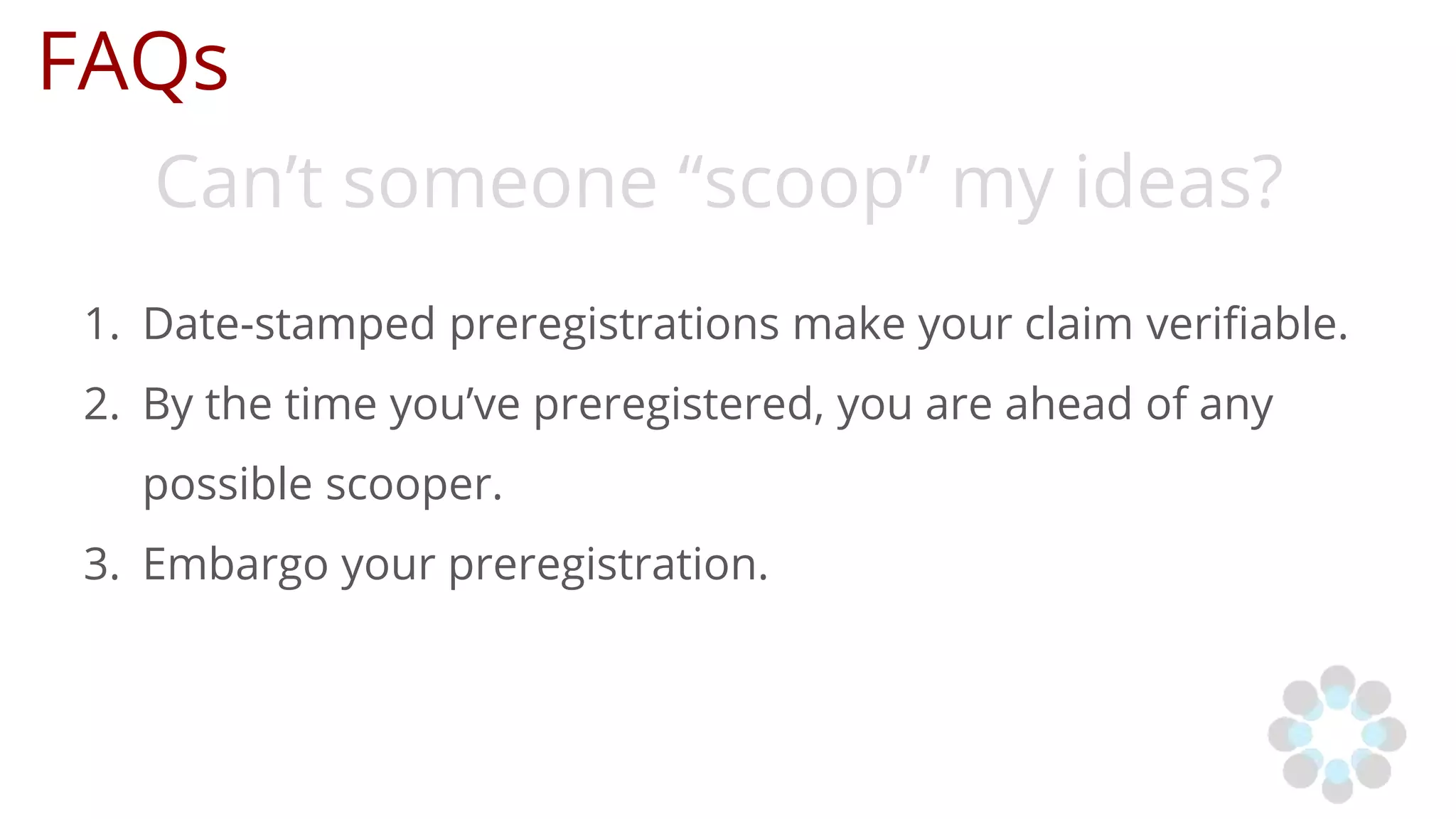 FAQs
Can’t someone “scoop” my ideas?
1. Date-stamped preregistrations make your claim verifiable.
2. By the time you’ve preregistered, you are ahead of any
possible scooper.
3. Embargo your preregistration.
 