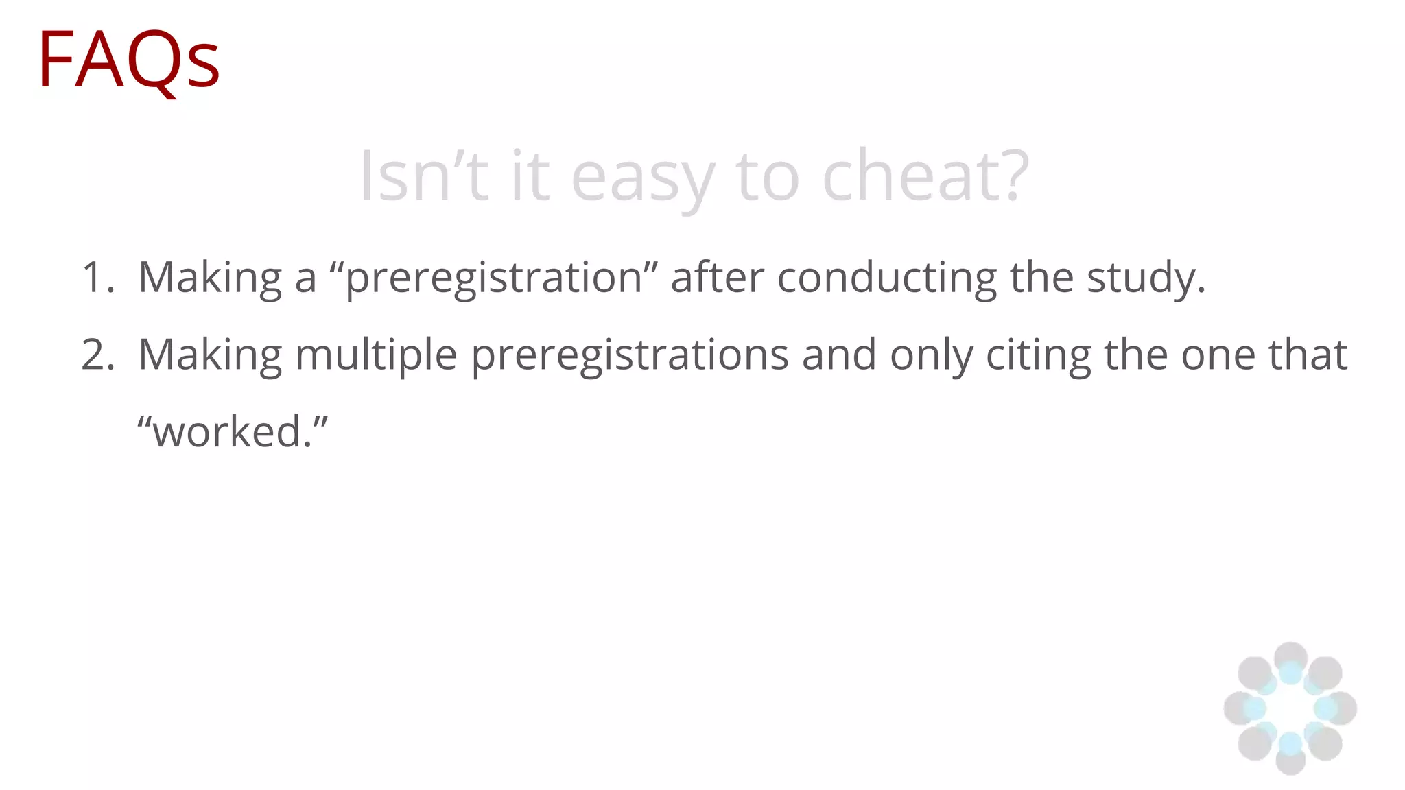 FAQs
Isn’t it easy to cheat?
1. Making a “preregistration” after conducting the study.
2. Making multiple preregistrations and only citing the one that
“worked.”
 