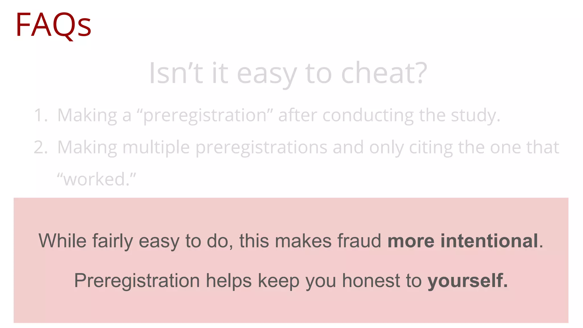 FAQs
Isn’t it easy to cheat?
1. Making a “preregistration” after conducting the study.
2. Making multiple preregistrations and only citing the one that
“worked.”
While fairly easy to do, this makes fraud more intentional.
Preregistration helps keep you honest to yourself.
 