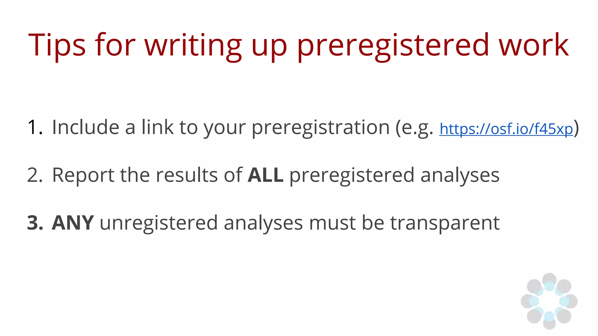 Tips for writing up preregistered work
1. Include a link to your preregistration (e.g. https://osf.io/f45xp)
2. Report the results of ALL preregistered analyses
3. ANY unregistered analyses must be transparent
 