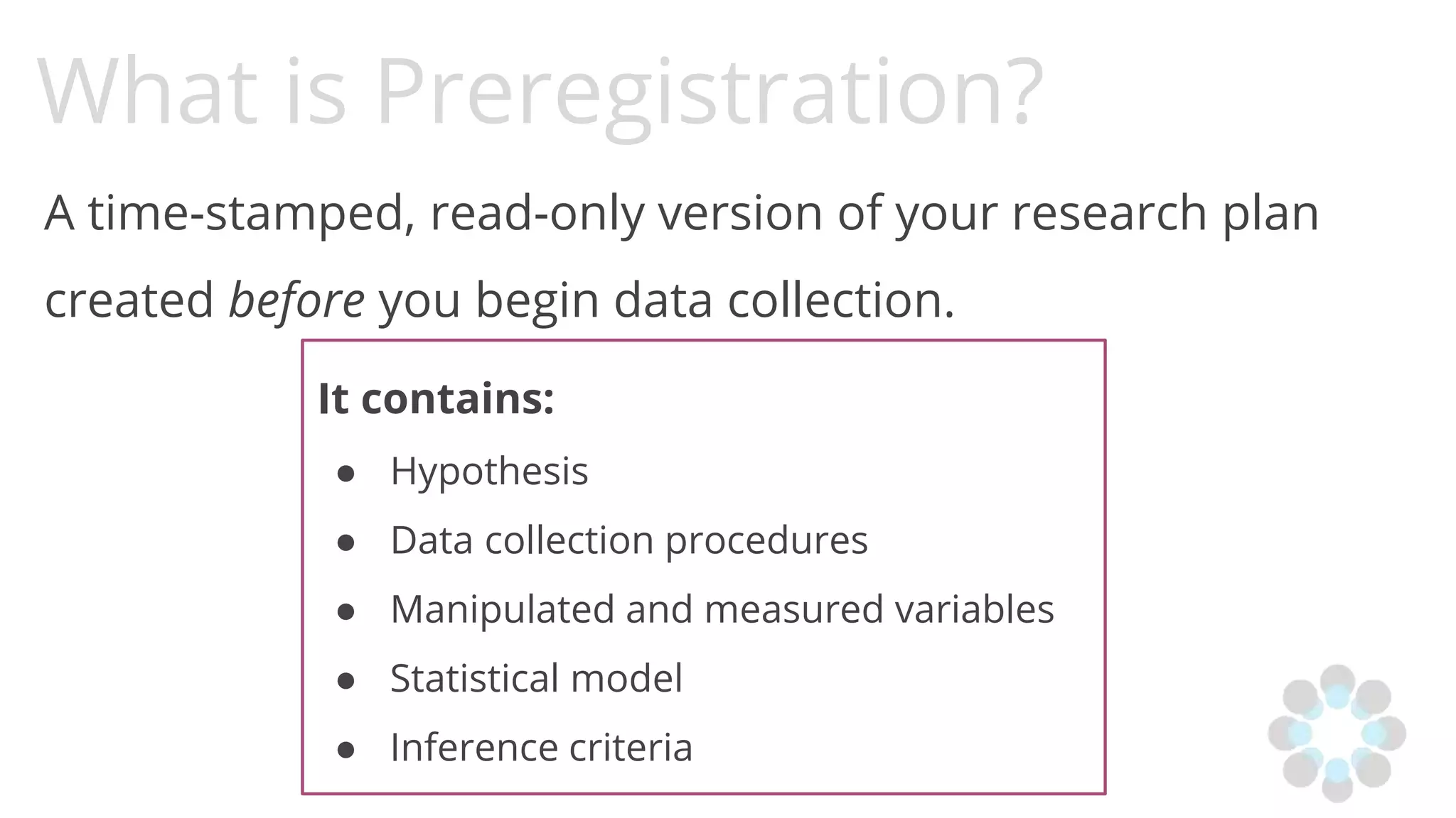 What is Preregistration?
A time-stamped, read-only version of your research plan
created before you begin data collection.
It contains:
● Hypothesis
● Data collection procedures
● Manipulated and measured variables
● Statistical model
● Inference criteria
 