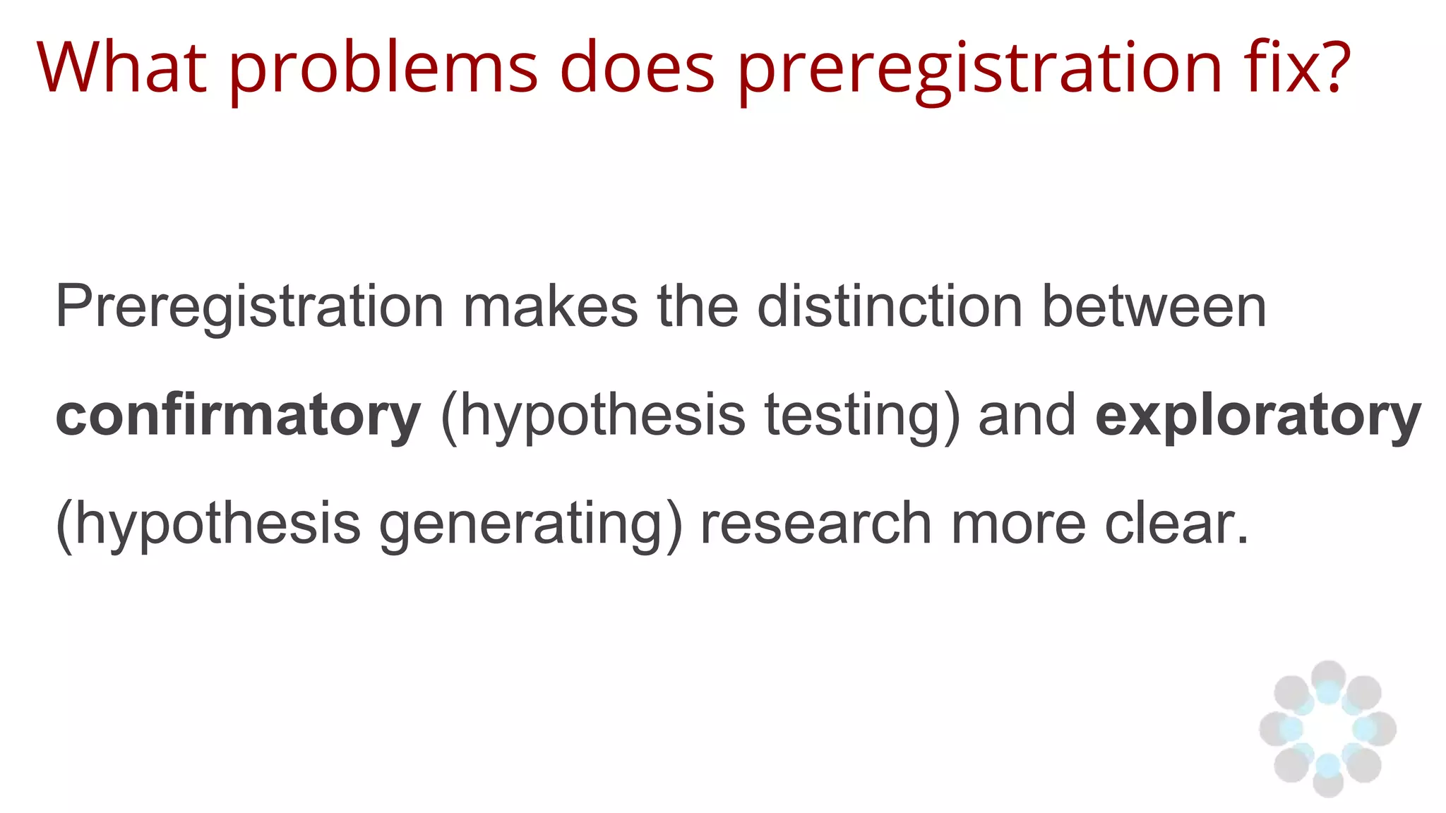 What problems does preregistration fix?
Preregistration makes the distinction between
confirmatory (hypothesis testing) and exploratory
(hypothesis generating) research more clear.
 