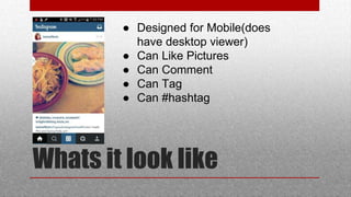 Whats it look like
 Designed for Mobile(does
have desktop viewer)
 Can Like Pictures
 Can Comment
 Can Tag
 Can #hashtag
 