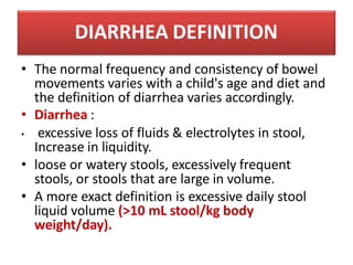 DIARRHEA DEFINITION
• The normal frequency and consistency of bowel
movements varies with a child's age and diet and
the definition of diarrhea varies accordingly.
• Diarrhea :
• excessive loss of fluids & electrolytes in stool,
Increase in liquidity.
• loose or watery stools, excessively frequent
stools, or stools that are large in volume.
• A more exact definition is excessive daily stool
liquid volume (>10 mL stool/kg body
weight/day).
 