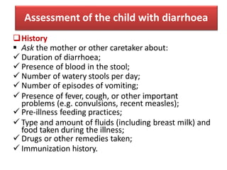 Assessment of the child with diarrhoea
History
 Ask the mother or other caretaker about:
 Duration of diarrhoea;
 Pres...