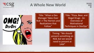 CSG International Confidential and Proprietary Information Copyright © 2016 CSG Systems International, Inc. and/or its affiliates (“CSG International”). All rights reserved.
Title: “When a Dev
Manager Takes Over
NLB -> The Horrors and
Realizations that
Follow”
Title: "Pizza, Beer, and
Illegal Drugs - An
Overview of
Motivational
Techniques in DevOps"
Timing: “We should
present something on
NLB, but we would
need to present at
1AM”
A Whole New World
 