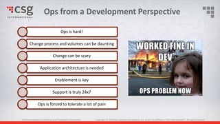 CSG International Confidential and Proprietary Information Copyright © 2016 CSG Systems International, Inc. and/or its affiliates (“CSG International”). All rights reserved.
Ops is hard!
Change process and volumes can be daunting
Change can be scary
Application architecture is needed
Enablement is key
Support is truly 24x7
Ops is forced to tolerate a lot of pain
Ops from a Development Perspective
 