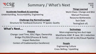 CSG International Confidential and Proprietary Information Copyright © 2016 CSG Systems International, Inc. and/or its affiliates (“CSG International”). All rights reserved.
Summary / What’s Next
Accelerate Feedback & Learning:
Understanding, Accountability, Engineering
Challenge Org Norms(Courage)
Structure for Feedback/Outcome  Speed, Quality
Things Learned
Work Chaos: Change and BAU
Manual Processes
Resource Bottlenecks
Tech Debt
Testing(lack of)
Process
Change: Lead Time, SDLC Rigor, Ownership
Bridge ITIL/SDLC(Process & Tools)
Impact Reduction
Centers of Enablement(vs Excellence)
Technology
More engineering less duct-tape
Mainframe ASM  Java: 30-1 reduction
CD v2.0: From IAT to IAC/Cloud Pipeline
People
Engineering Culture
Cross Skilling / Upskilling
What’s Next….
 