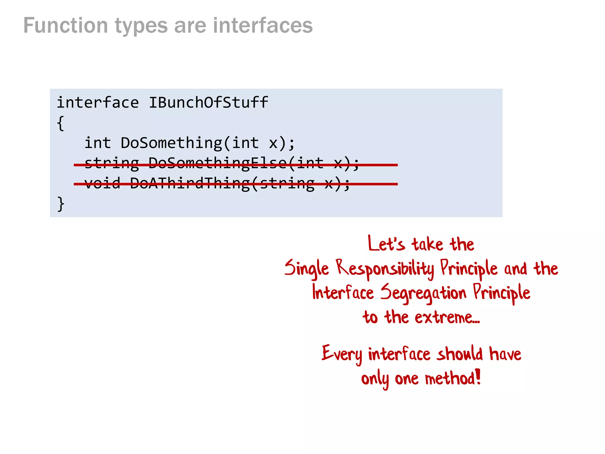 Function types are interfaces 
interface IBunchOfStuff 
{ 
int DoSomething(int x); 
string DoSomethingElse(int x); 
void DoAThirdThing(string x); 
} 
Let's take the Single Responsibility Principle and the Interface Segregation Principle to the extreme... 
Every interface should have only one method!  