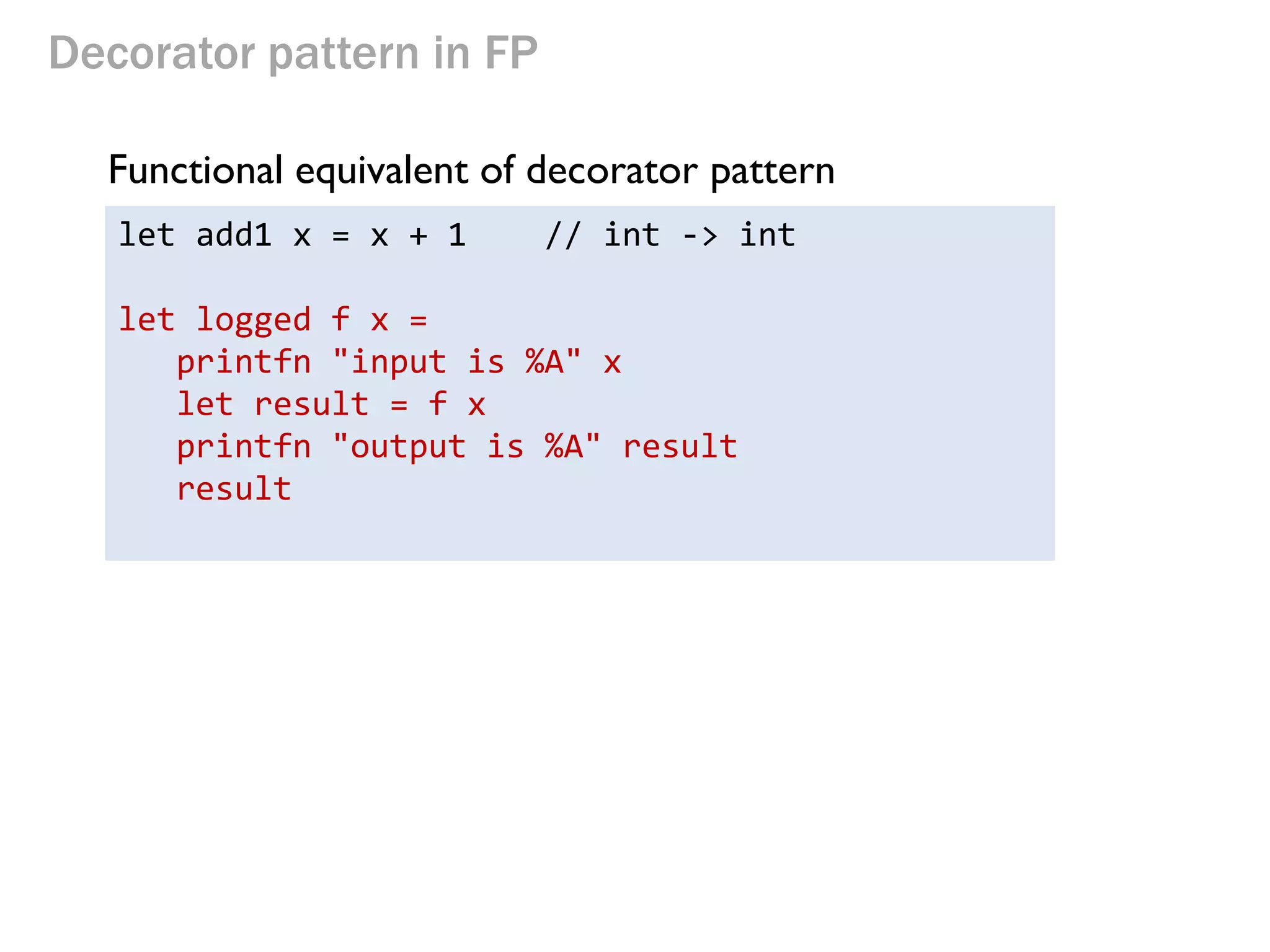 Decorator pattern in FP 
Functional equivalent of decorator pattern 
let add1 x = x + 1 // int -> int 
let logged f x = 
printfn "input is %A" x 
let result = f x 
printfn "output is %A" result 
result 
 