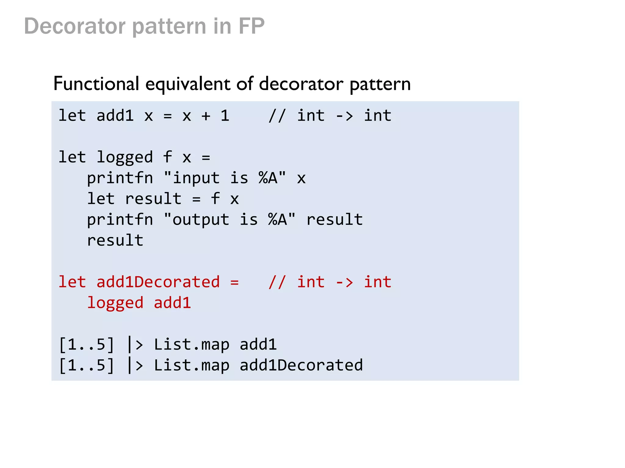 Decorator pattern in FP 
Functional equivalent of decorator pattern 
let add1 x = x + 1 // int -> int 
let logged f x = 
printfn "input is %A" x 
let result = f x 
printfn "output is %A" result 
result 
let add1Decorated = // int -> int 
logged add1 
[1..5] |> List.map add1 
[1..5] |> List.map add1Decorated  