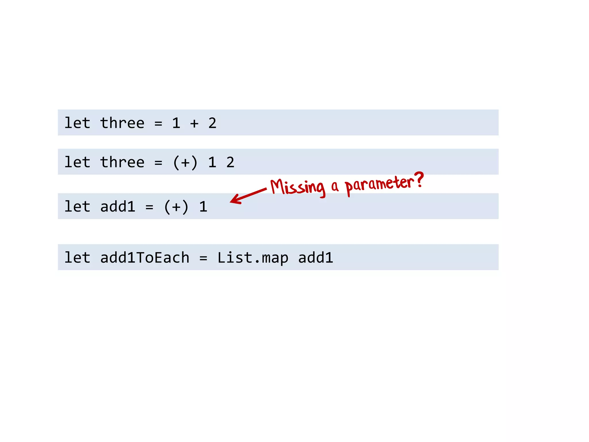 let three = 1 + 2 
let add1 = (+) 1 
let three = (+) 1 2 
let add1ToEach = List.map add1  